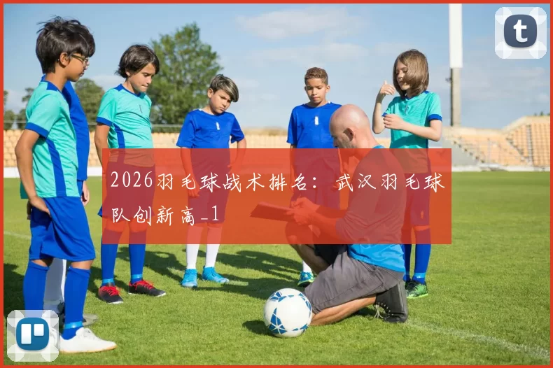 2026羽毛球战术排名：武汉羽毛球队创新高_1