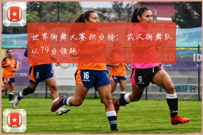 世界街舞大赛积分榜：武汉街舞队以79分领跑
