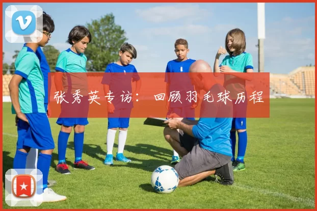 张秀英专访：回顾羽毛球历程