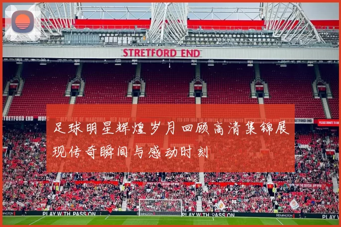 足球明星辉煌岁月回顾高清集锦展现传奇瞬间与感动时刻