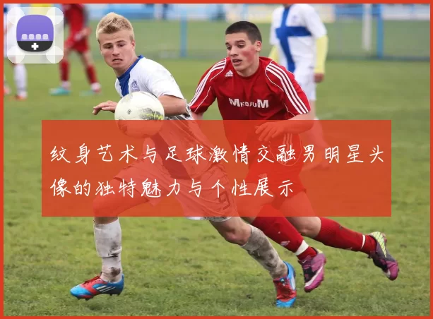 纹身艺术与足球激情交融男明星头像的独特魅力与个性展示