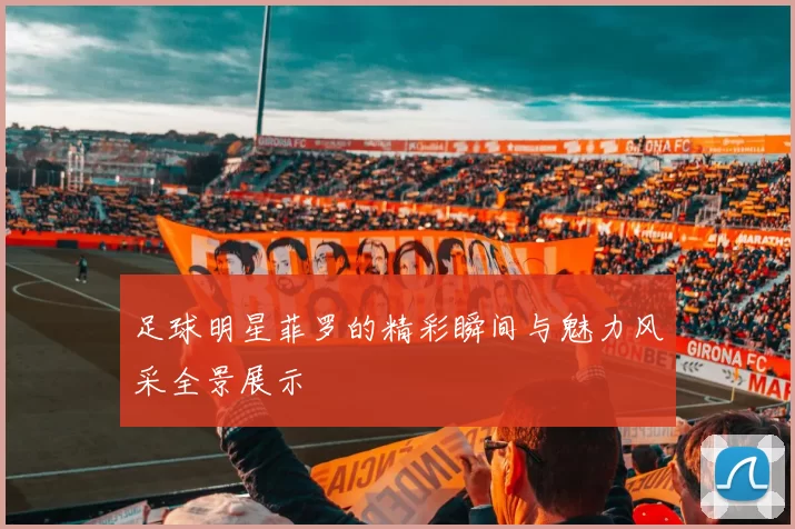 足球明星菲罗的精彩瞬间与魅力风采全景展示