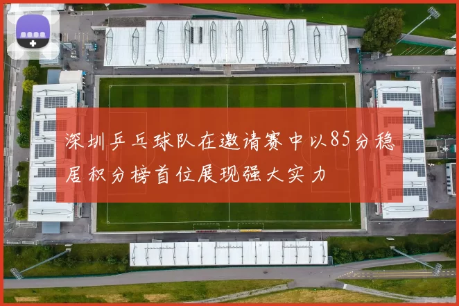 深圳乒乓球队在邀请赛中以85分稳居积分榜首位展现强大实力