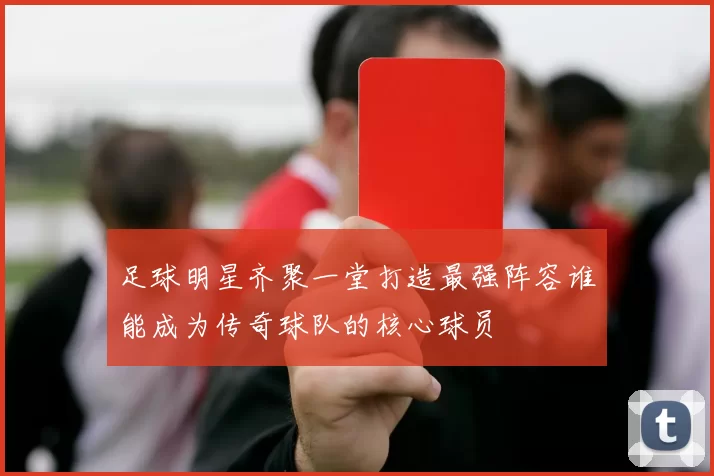 足球明星齐聚一堂打造最强阵容谁能成为传奇球队的核心球员