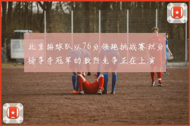 北京排球队以76分领跑挑战赛积分榜争夺冠军的激烈竞争正在上演