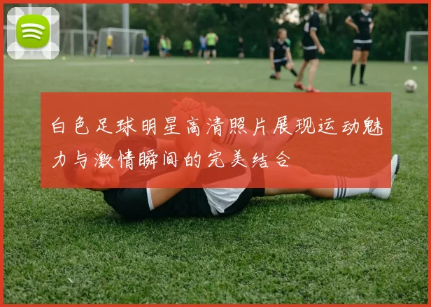 白色足球明星高清照片展现运动魅力与激情瞬间的完美结合