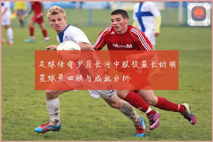 足球传奇岁月长河中服役最长的明星球员回顾与成就分析
